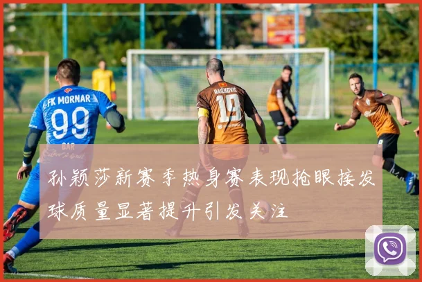 孙颖莎新赛季热身赛表现抢眼接发球质量显著提升引发关注